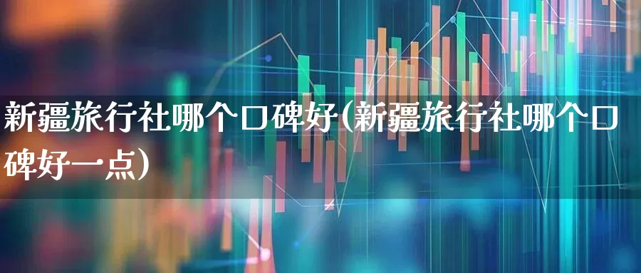 新疆旅行社哪个口碑好(新疆旅行社哪个口碑好一点)_https://www.nalian8.com_上交所_第1张