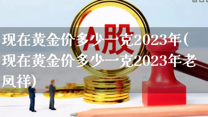 现在黄金价多少一克2023年(现在黄金价多少一克2023年老凤祥)_https://www.nalian8.com_科创板_第1张