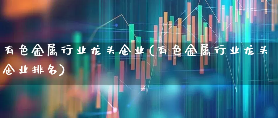 有色金属行业龙头企业(有色金属行业龙头企业排名)_https://www.nalian8.com_北交所_第1张