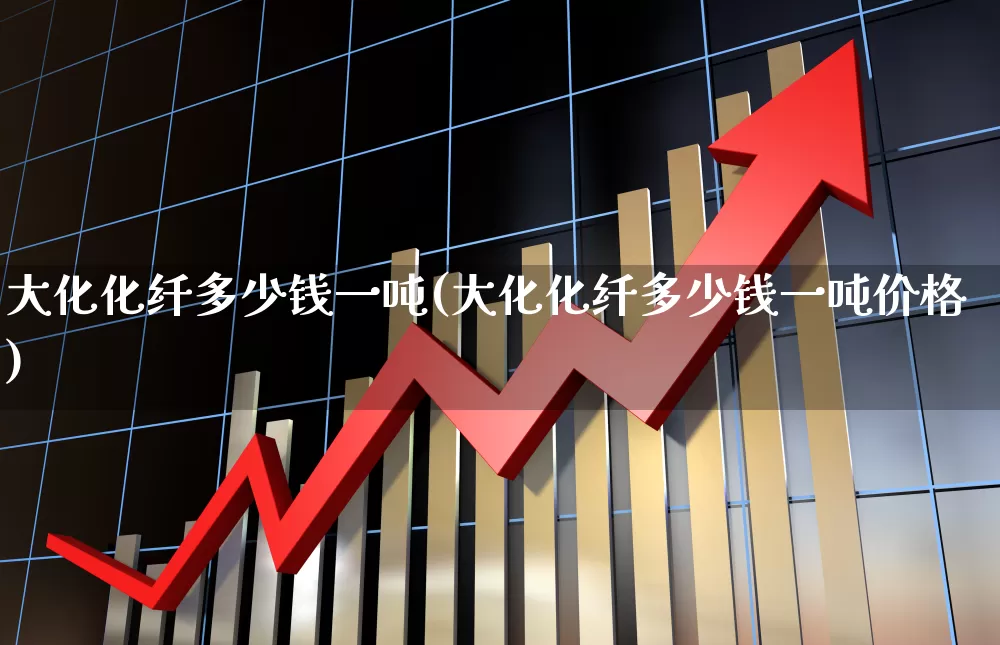 大化化纤多少钱一吨(大化化纤多少钱一吨价格)_https://www.nalian8.com_北交所_第1张