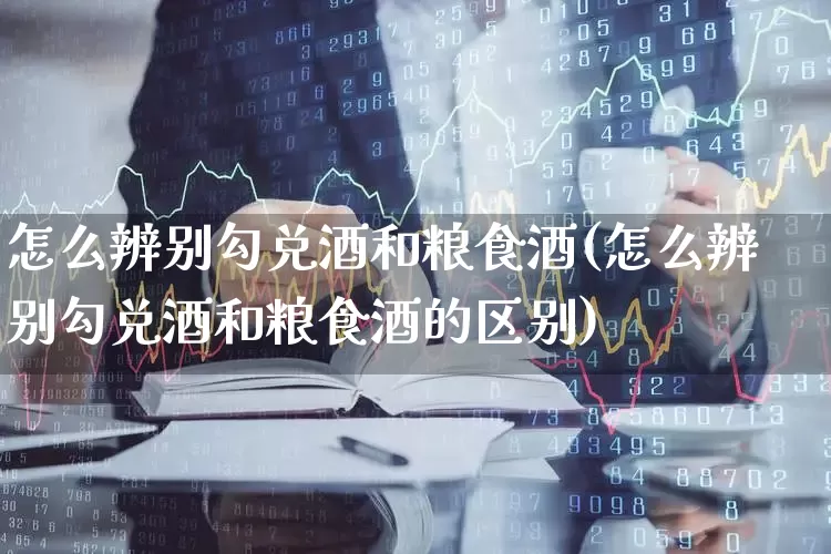 怎么辨别勾兑酒和粮食酒(怎么辨别勾兑酒和粮食酒的区别)_https://www.nalian8.com_深交所_第1张
