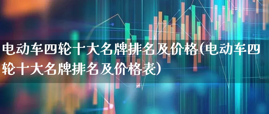 电动车四轮十大名牌排名及价格(电动车四轮十大名牌排名及价格表)_https://www.nalian8.com_北交所_第1张