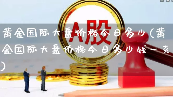 黄金国际大盘价格今日多少(黄金国际大盘价格今日多少钱一克)_https://www.nalian8.com_创业板_第1张