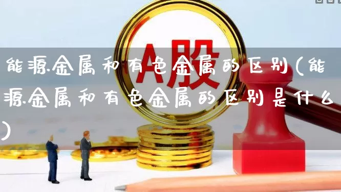 能源金属和有色金属的区别(能源金属和有色金属的区别是什么)_https://www.nalian8.com_上交所_第1张