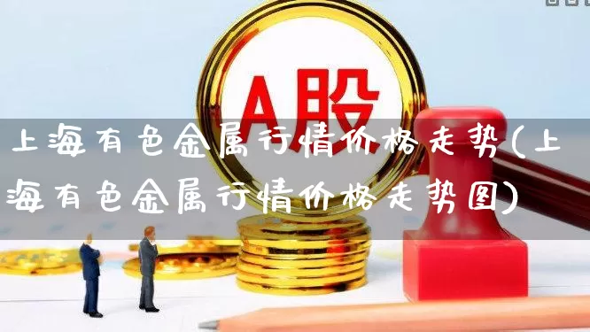 上海有色金属行情价格走势(上海有色金属行情价格走势图)_https://www.nalian8.com_上交所_第1张