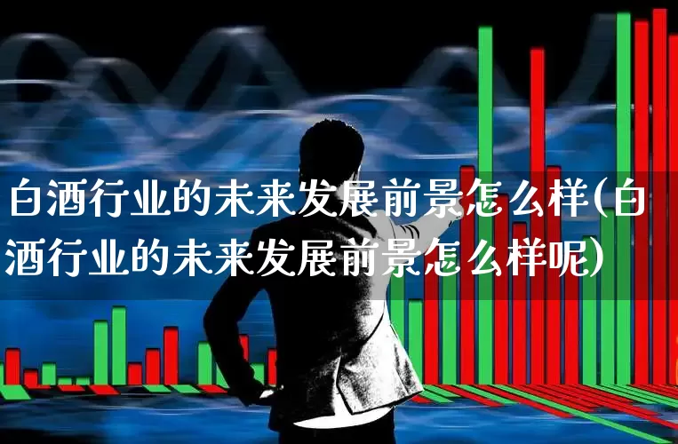 白酒行业的未来发展前景怎么样(白酒行业的未来发展前景怎么样呢)_https://www.nalian8.com_北交所_第1张