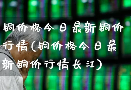 铜价格今日最新铜价行情(铜价格今日最新铜价行情长江)_https://www.nalian8.com_上交所_第1张
