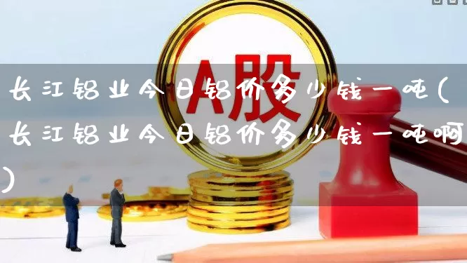 长江铝业今日铝价多少钱一吨(长江铝业今日铝价多少钱一吨啊)_https://www.nalian8.com_科创板_第1张