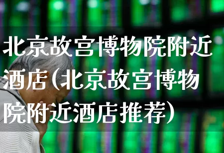 北京故宫博物院附近酒店(北京故宫博物院附近酒店推荐)_https://www.nalian8.com_科创板_第1张