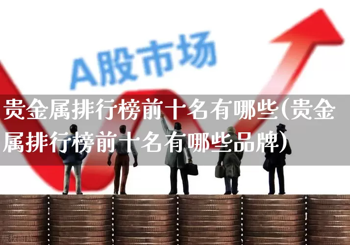 贵金属排行榜前十名有哪些(贵金属排行榜前十名有哪些品牌)_https://www.nalian8.com_科创板_第1张