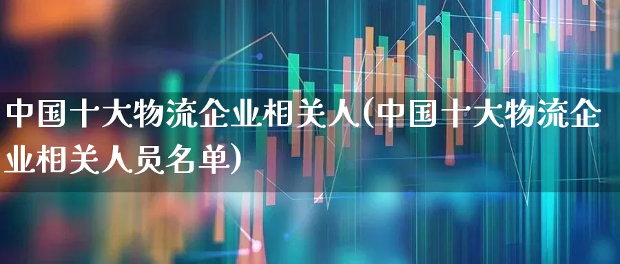 中国十大物流企业相关人(中国十大物流企业相关人员名单)_https://www.nalian8.com_科创板_第1张