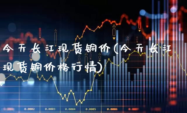 今天长江现货铜价(今天长江现货铜价格行情)_https://www.nalian8.com_科创板_第1张