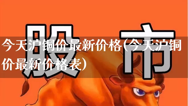 今天沪铜价最新价格(今天沪铜价最新价格表)_https://www.nalian8.com_深交所_第1张