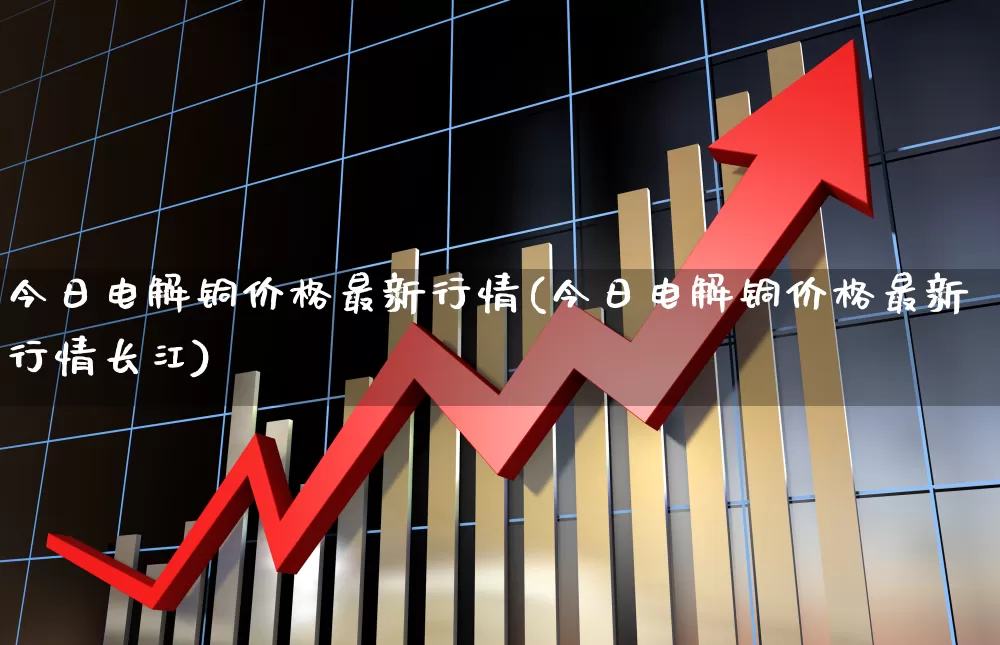 今日电解铜价格最新行情(今日电解铜价格最新行情长江)_https://www.nalian8.com_创业板_第1张