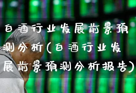 白酒行业发展前景预测分析(白酒行业发展前景预测分析报告)_https://www.nalian8.com_科创板_第1张