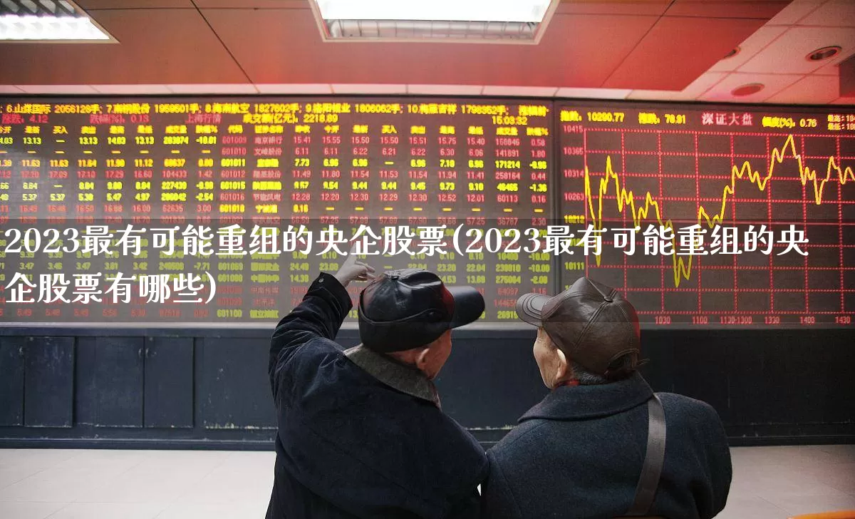 2023最有可能重组的央企股票(2023最有可能重组的央企股票有哪些)_https://www.nalian8.com_深交所_第1张