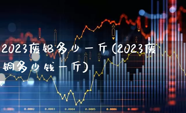 2023废铝多少一斤(2023废铜多少钱一斤)_https://www.nalian8.com_深交所_第1张