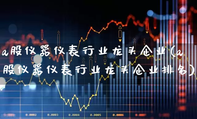 a股仪器仪表行业龙头企业(a股仪器仪表行业龙头企业排名)_https://www.nalian8.com_创业板_第1张