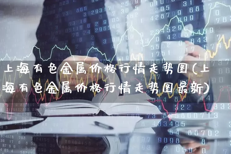 上海有色金属价格行情走势图(上海有色金属价格行情走势图最新)_https://www.nalian8.com_深交所_第1张