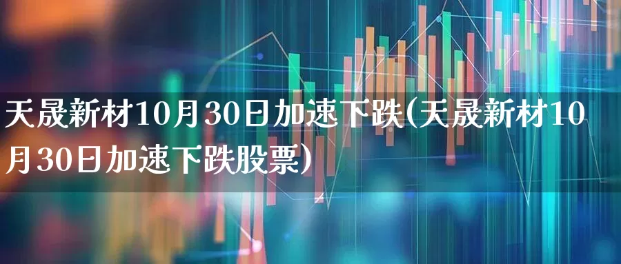 天晟新材10月30日加速下跌(天晟新材10月30日加速下跌股票)_https://www.nalian8.com_北交所_第1张