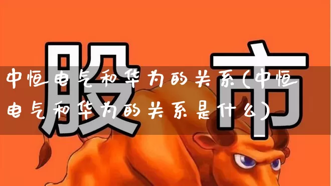 中恒电气和华为的关系(中恒电气和华为的关系是什么)_https://www.nalian8.com_创业板_第1张