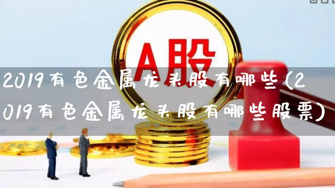 2019有色金属龙头股有哪些(2019有色金属龙头股有哪些股票)_https://www.nalian8.com_上交所_第1张