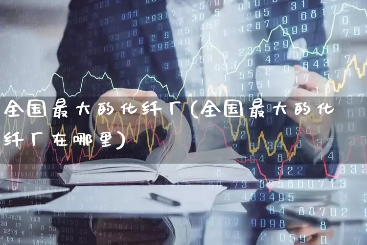 全国最大的化纤厂(全国最大的化纤厂在哪里)_https://www.nalian8.com_上交所_第1张