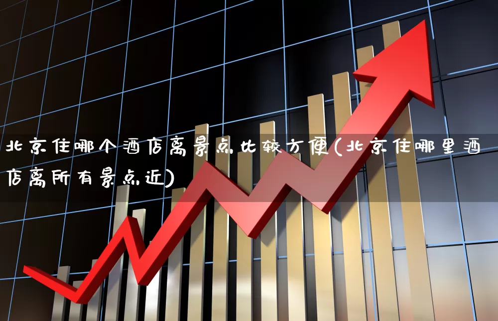 北京住哪个酒店离景点比较方便(北京住哪里酒店离所有景点近)_https://www.nalian8.com_科创板_第1张