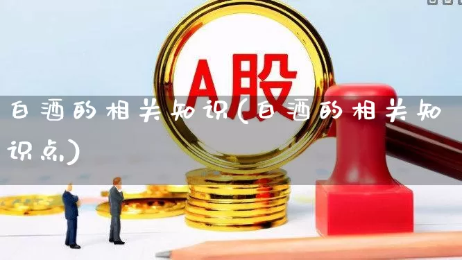 白酒的相关知识(白酒的相关知识点)_https://www.nalian8.com_创业板_第1张