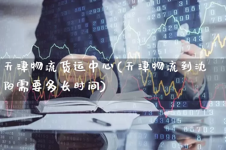 天津物流货运中心(天津物流到沈阳需要多长时间)_https://www.nalian8.com_创业板_第1张