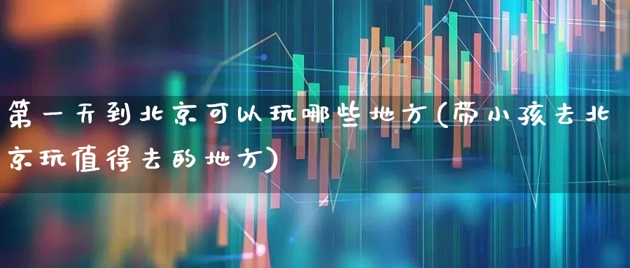 第一天到北京可以玩哪些地方(带小孩去北京玩值得去的地方)_https://www.nalian8.com_北交所_第1张