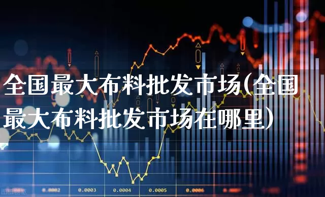 全国最大布料批发市场(全国最大布料批发市场在哪里)_https://www.nalian8.com_创业板_第1张