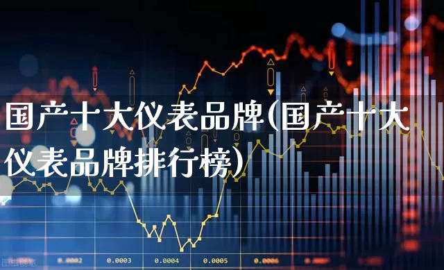国产十大仪表品牌(国产十大仪表品牌排行榜)_https://www.nalian8.com_创业板_第1张