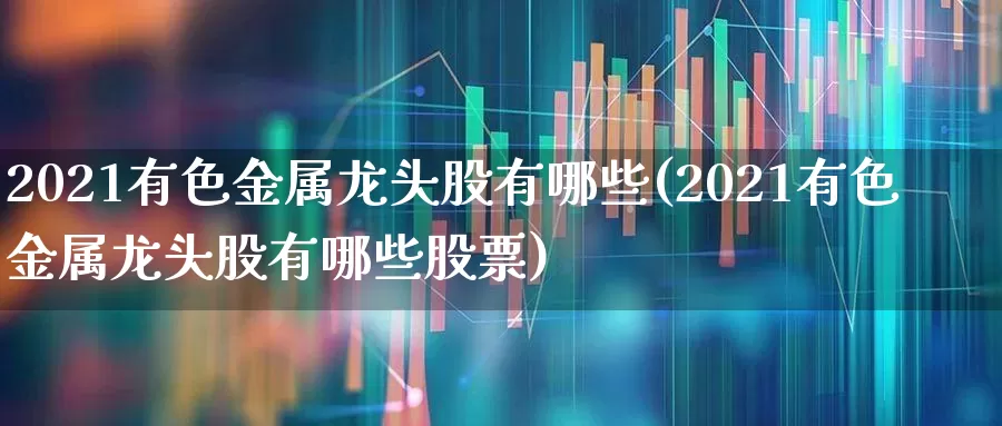 2021有色金属龙头股有哪些(2021有色金属龙头股有哪些股票)_https://www.nalian8.com_北交所_第1张