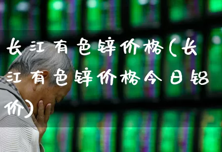 长江有色锌价格(长江有色锌价格今日铝价)_https://www.nalian8.com_深交所_第1张