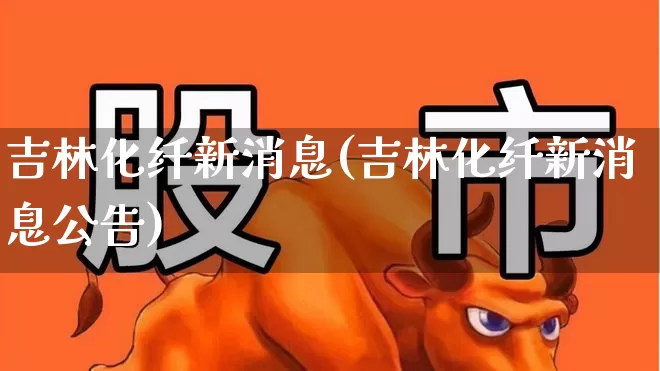吉林化纤新消息(吉林化纤新消息公告)_https://www.nalian8.com_上交所_第1张