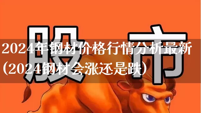 2024年钢材价格行情分析最新(2024钢材会涨还是跌)_https://www.nalian8.com_创业板_第1张