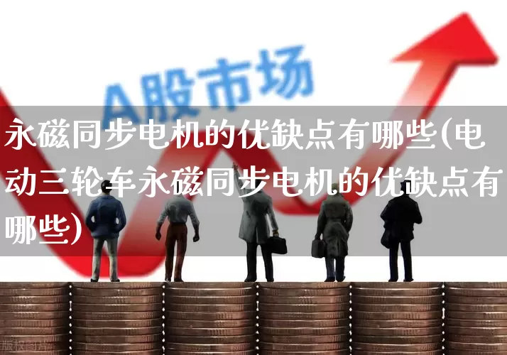 永磁同步电机的优缺点有哪些(电动三轮车永磁同步电机的优缺点有哪些)_https://www.nalian8.com_深交所_第1张