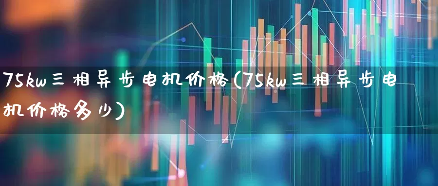75kw三相异步电机价格(75kw三相异步电机价格多少)_https://www.nalian8.com_北交所_第1张