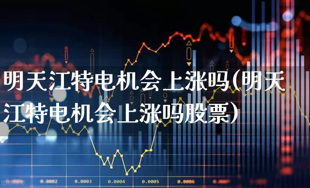 明天江特电机会上涨吗(明天江特电机会上涨吗股票)_https://www.nalian8.com_深交所_第1张