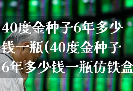 40度金种子6年多少钱一瓶(40度金种子6年多少钱一瓶仿铁盒)_https://www.nalian8.com_创业板_第1张