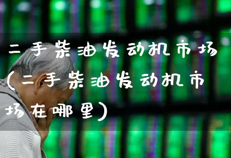 二手柴油发动机市场(二手柴油发动机市场在哪里)_https://www.nalian8.com_深交所_第1张