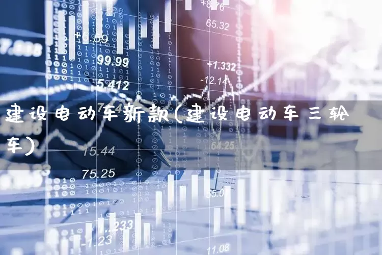 建设电动车新款(建设电动车三轮车)_https://www.nalian8.com_科创板_第1张