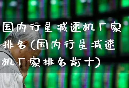 国内行星减速机厂家排名(国内行星减速机厂家排名前十)_https://www.nalian8.com_上交所_第1张