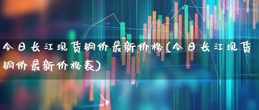 今日长江现货铜价最新价格(今日长江现货铜价最新价格表)_https://www.nalian8.com_科创板_第1张