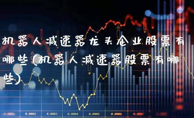 机器人减速器龙头企业股票有哪些(机器人减速器股票有哪些)_https://www.nalian8.com_创业板_第1张