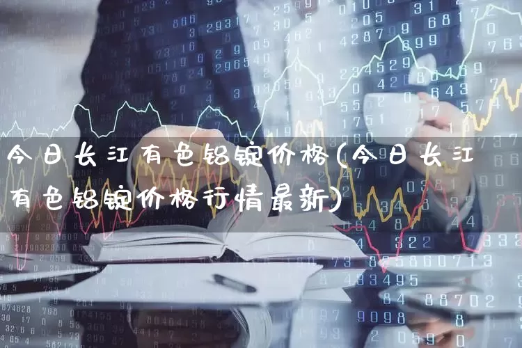 今日长江有色铝锭价格(今日长江有色铝锭价格行情最新)_https://www.nalian8.com_科创板_第1张