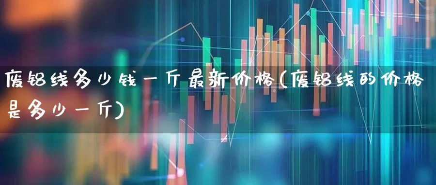 废铝线多少钱一斤最新价格(废铝线的价格是多少一斤)_https://www.nalian8.com_科创板_第1张