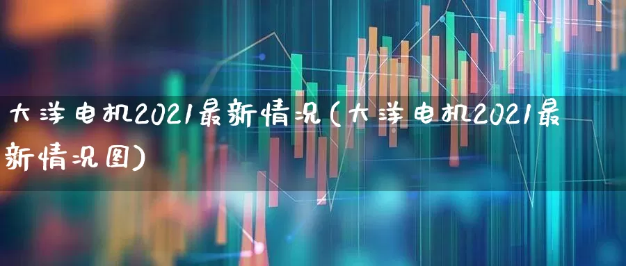 大洋电机2021最新情况(大洋电机2021最新情况图)_https://www.nalian8.com_深交所_第1张