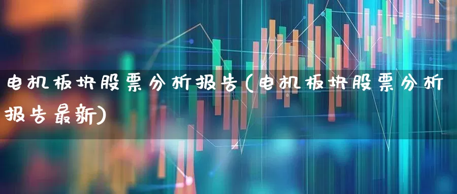 电机板块股票分析报告(电机板块股票分析报告最新)_https://www.nalian8.com_北交所_第1张